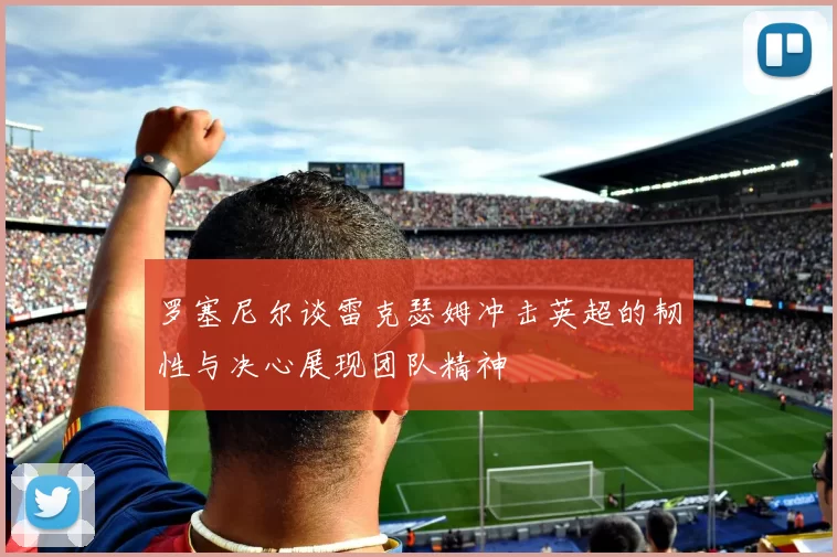 罗塞尼尔谈雷克瑟姆冲击英超的韧性与决心展现团队精神