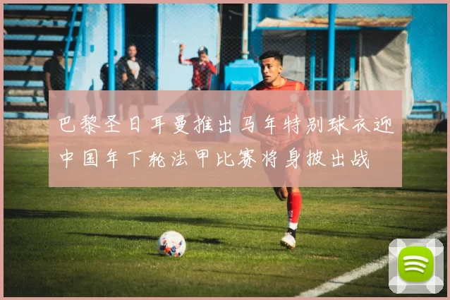 巴黎圣日耳曼推出马年特别球衣迎中国年下轮法甲比赛将身披出战