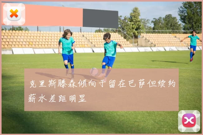 克里斯滕森倾向于留在巴萨但续约薪水差距明显