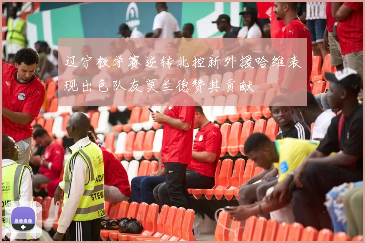 辽宁教学赛逆转北控新外援哈维表现出色队友莫兰德赞其贡献