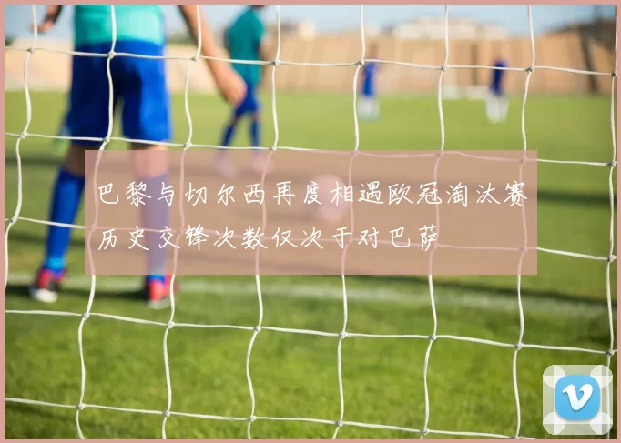 巴黎与切尔西再度相遇欧冠淘汰赛历史交锋次数仅次于对巴萨