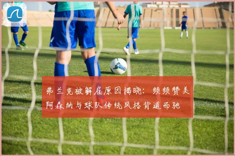 弗兰克被解雇原因揭晓：频频赞美阿森纳与球队传统风格背道而驰