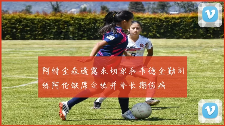 阿特金森透露米切尔和韦德全勤训练阿伦缺席合练并非长期伤病