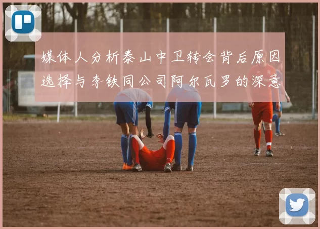 媒体人分析泰山中卫转会背后原因选择与李铁同公司阿尔瓦罗的深意