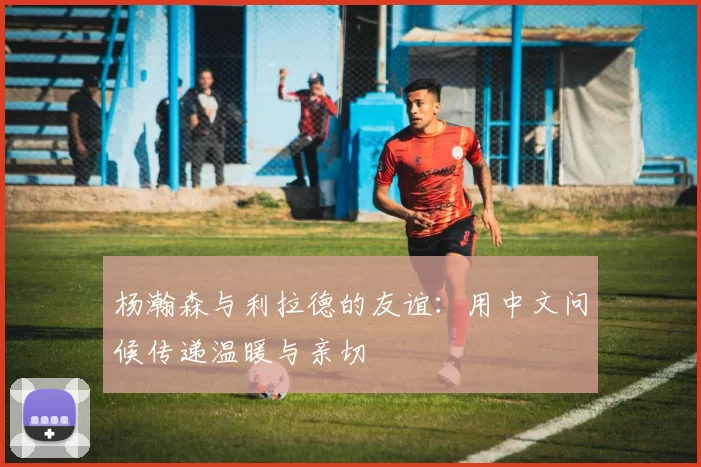 杨瀚森与利拉德的友谊：用中文问候传递温暖与亲切
