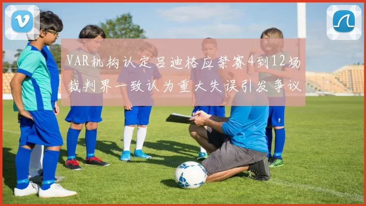 VAR机构认定吕迪格应禁赛4到12场裁判界一致认为重大失误引发争议