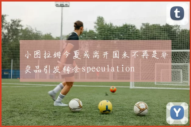 小图拉姆今夏或离开国米不再是非卖品引发转会speculation