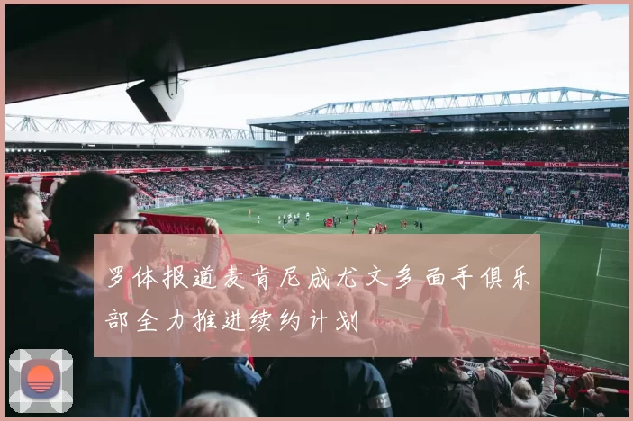 罗体报道麦肯尼成尤文多面手俱乐部全力推进续约计划
