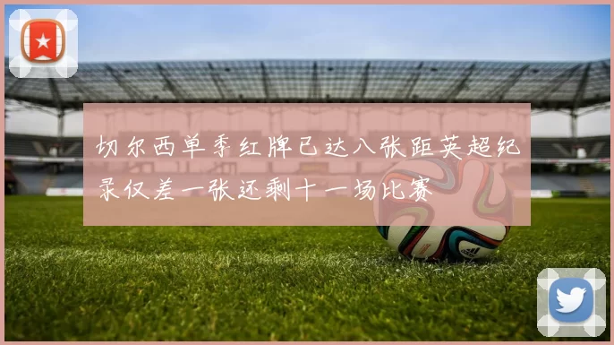 切尔西单季红牌已达八张距英超纪录仅差一张还剩十一场比赛