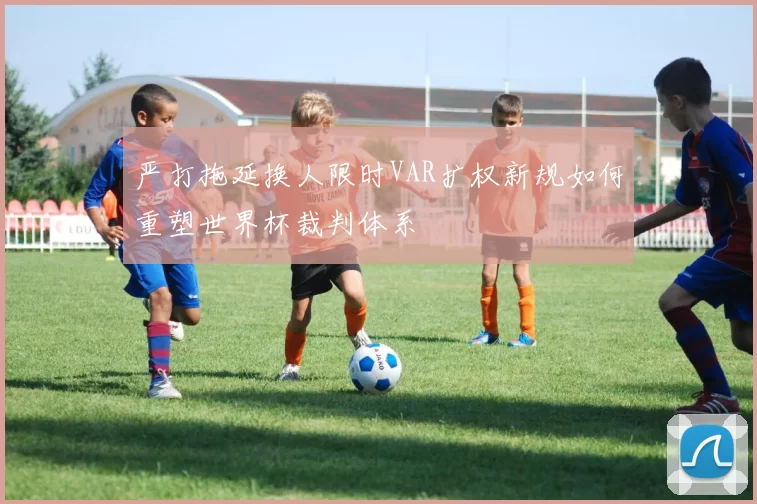 严打拖延换人限时VAR扩权新规如何重塑世界杯裁判体系