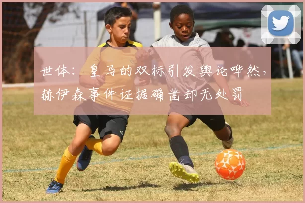 世体：皇马的双标引发舆论哗然，赫伊森事件证据确凿却无处罚
