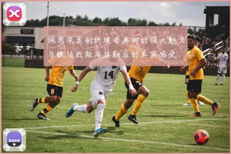 佩恩深度剖析埃奇库姆的强大魅力与狠劲近距离接触后的真实感受