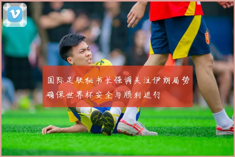 国际足联秘书长强调关注伊朗局势确保世界杯安全与顺利进行