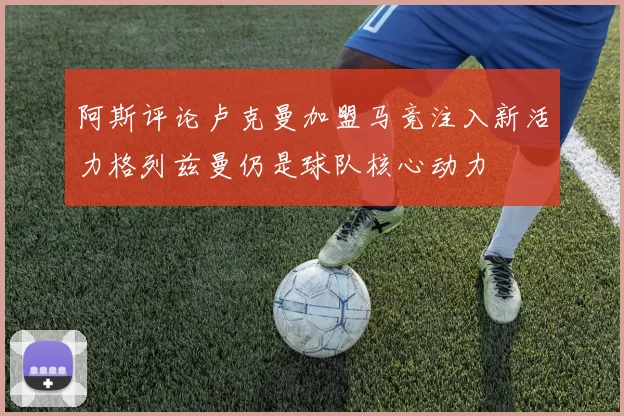 阿斯评论卢克曼加盟马竞注入新活力格列兹曼仍是球队核心动力