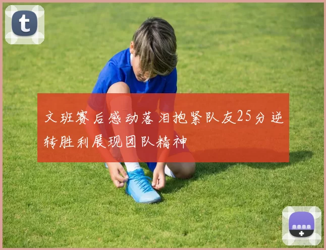 文班赛后感动落泪抱紧队友25分逆转胜利展现团队精神