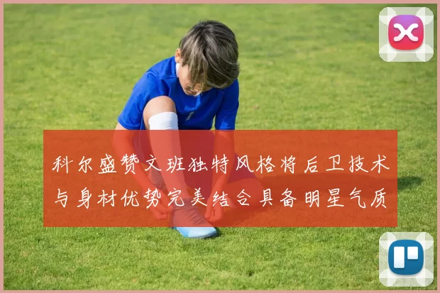 科尔盛赞文班独特风格将后卫技术与身材优势完美结合具备明星气质与球队形象