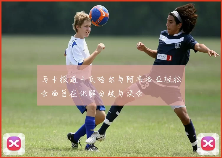 马卡报道卡瓦哈尔与阿韦洛亚轻松会面旨在化解分歧与误会