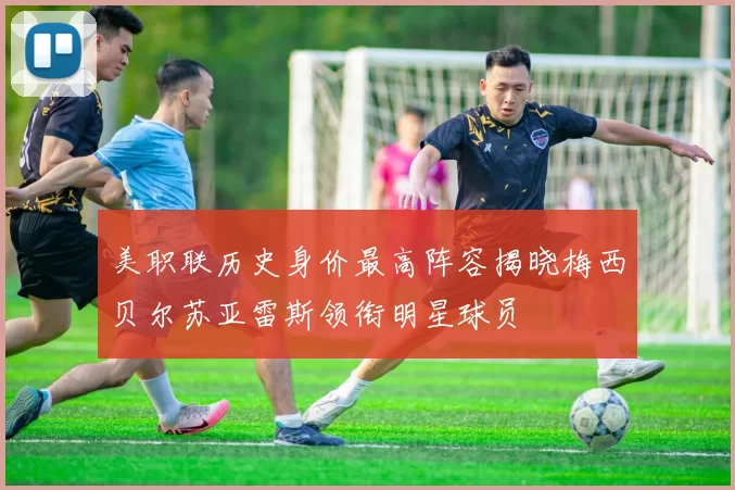 美职联历史身价最高阵容揭晓梅西贝尔苏亚雷斯领衔明星球员