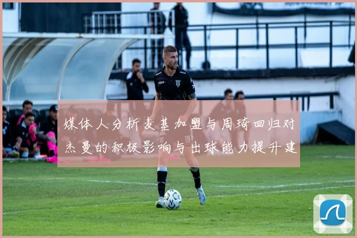 媒体人分析麦基加盟与周琦回归对杰曼的积极影响与出球能力提升建议