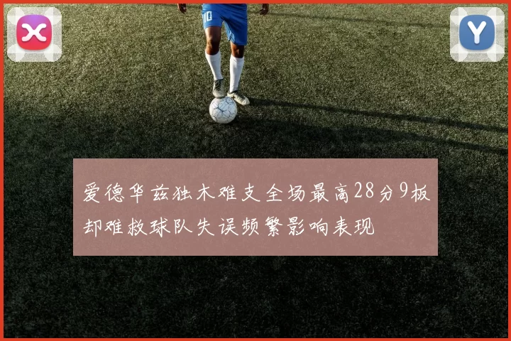 爱德华兹独木难支全场最高28分9板却难救球队失误频繁影响表现