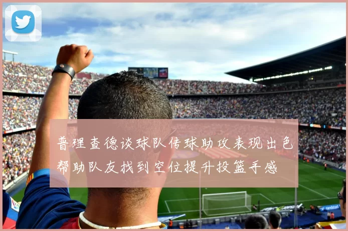 普理查德谈球队传球助攻表现出色帮助队友找到空位提升投篮手感