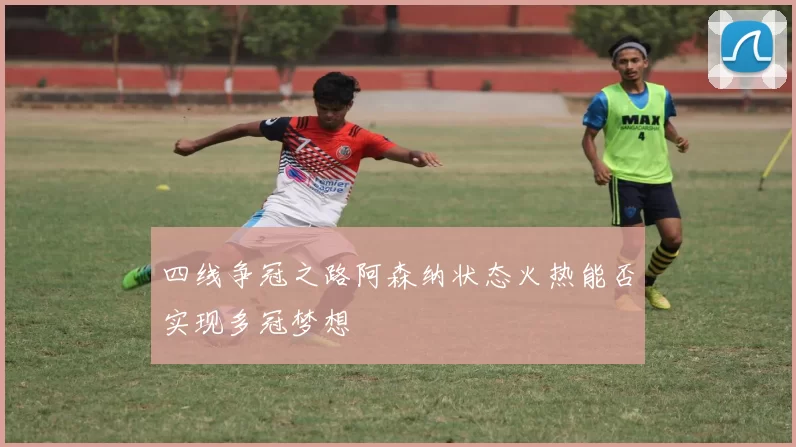 四线争冠之路阿森纳状态火热能否实现多冠梦想