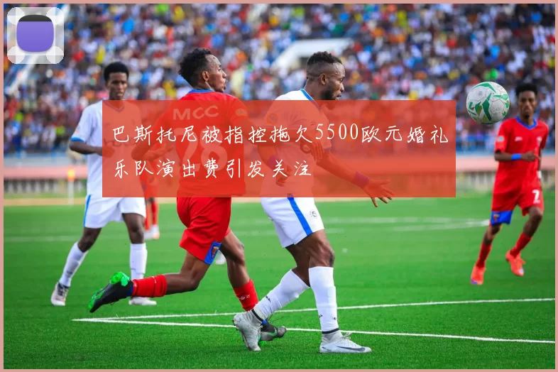 巴斯托尼被指控拖欠5500欧元婚礼乐队演出费引发关注