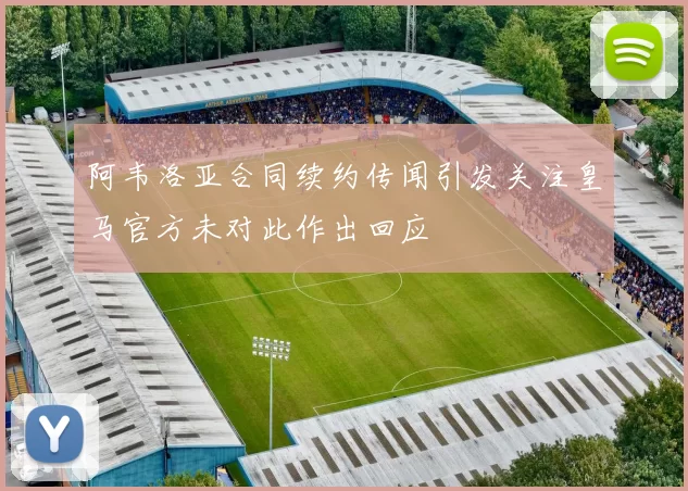 阿韦洛亚合同续约传闻引发关注皇马官方未对此作出回应