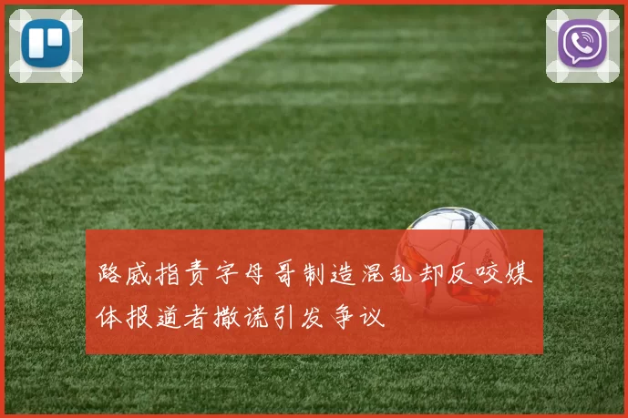 路威指责字母哥制造混乱却反咬媒体报道者撒谎引发争议