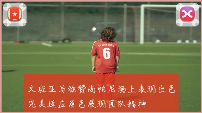 文班亚马称赞尚帕尼场上表现出色完美适应角色展现团队精神
