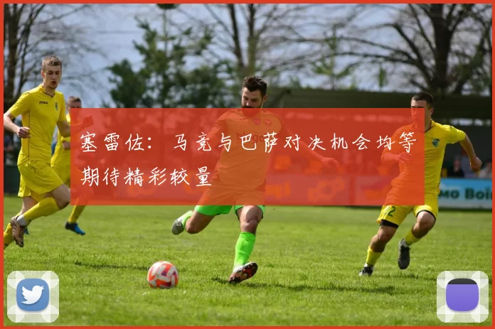 塞雷佐：马竞与巴萨对决机会均等期待精彩较量