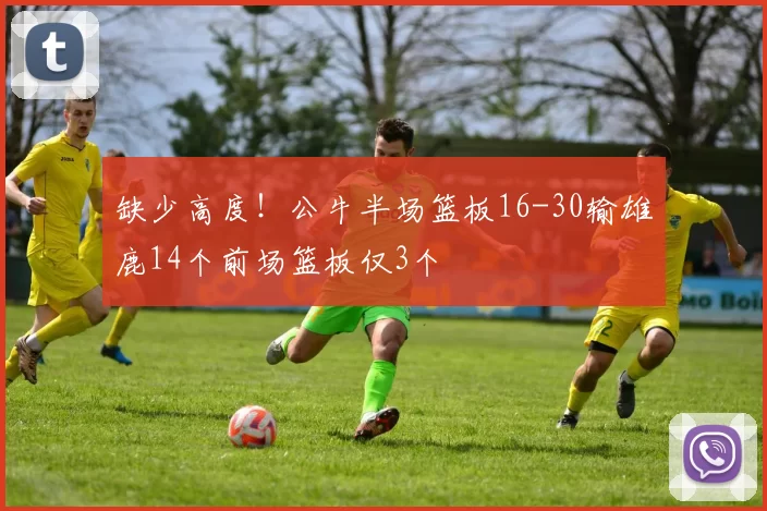 缺少高度！公牛半场篮板16-30输雄鹿14个前场篮板仅3个